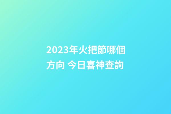 2023年火把節哪個方向 今日喜神查詢